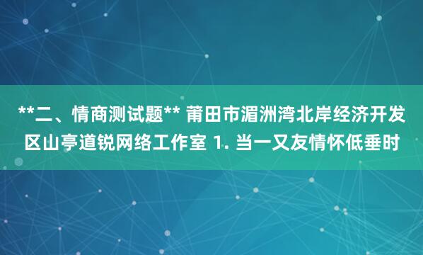 **二、情商测试题** 莆田市湄洲湾北岸经济开发区山亭道锐网络工作室 1. 当一又友情怀低垂时