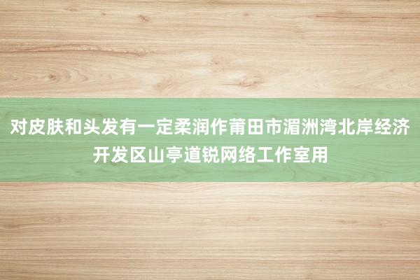 对皮肤和头发有一定柔润作莆田市湄洲湾北岸经济开发区山亭道锐网络工作室用