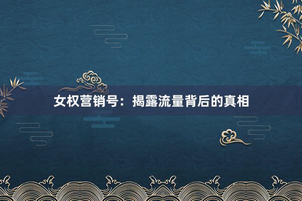 女权营销号：揭露流量背后的真相